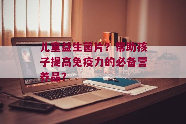 儿童益生菌片？帮助孩子提高力的必备营养品？