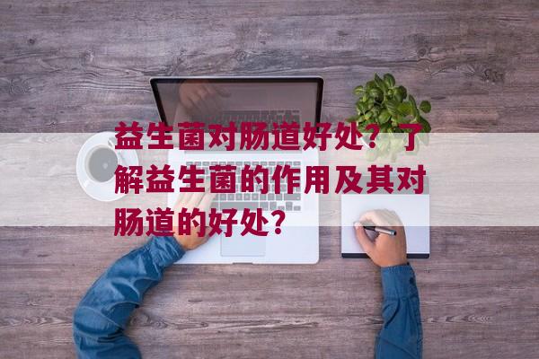 益生菌对肠道好处？了解益生菌的作用及其对肠道的好处？