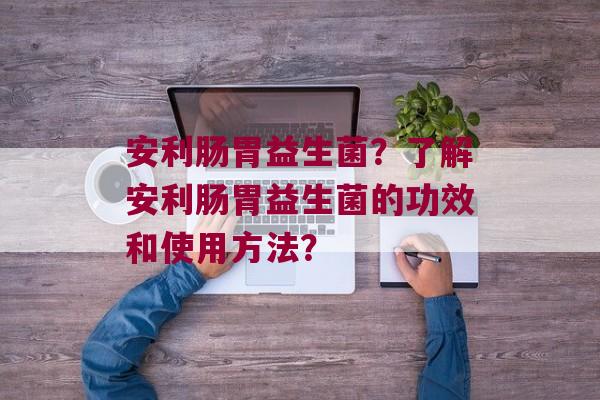 安利肠胃益生菌？了解安利肠胃益生菌的功效和使用方法？