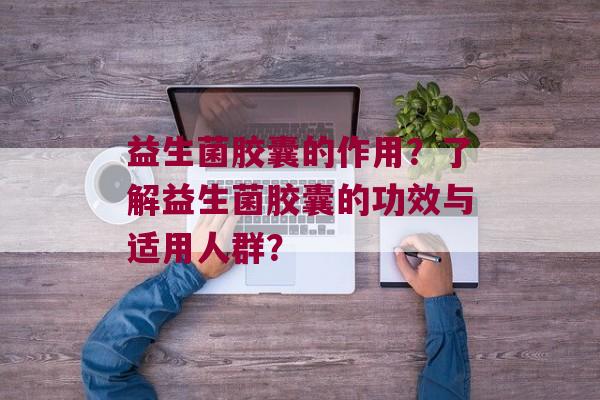 益生菌胶囊的作用?了解益生菌胶囊的功效与适用人群? 益生菌胶囊的作用?了解益生菌胶囊的功效与适用人群?