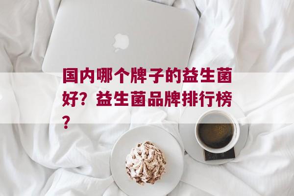国内哪个牌子的益生菌好？益生菌品牌排行榜？