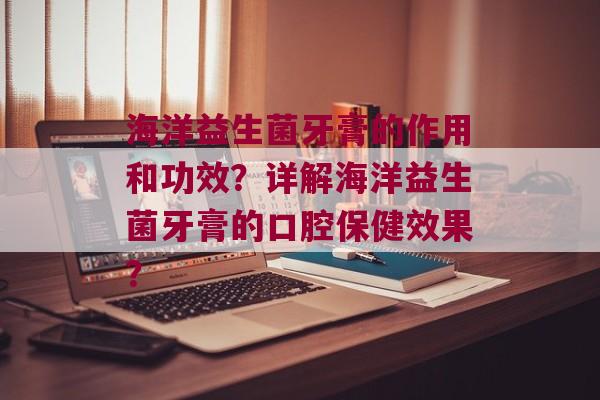 海洋益生菌牙膏的作用和功效？详解海洋益生菌牙膏的口腔保健效果？