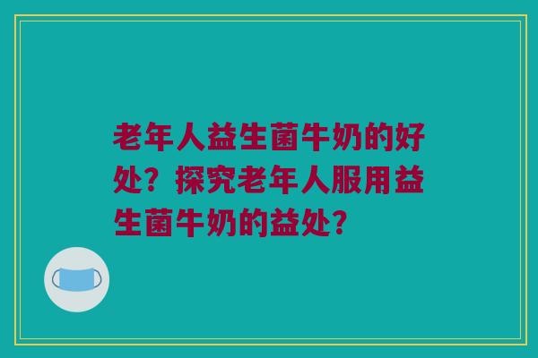 老年人益生菌牛奶的好处？探究老年人服用益生菌牛奶的益处？
