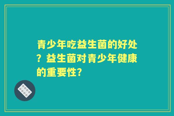 青少年吃益生菌的好处？益生菌对青少年健康的重要性？