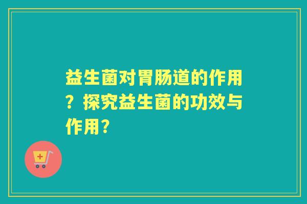 益生菌对道的作用？探究益生菌的功效与作用？