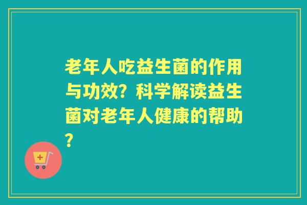老年人吃益生菌的作用与功效？科学解读益生菌对老年人健康的帮助？