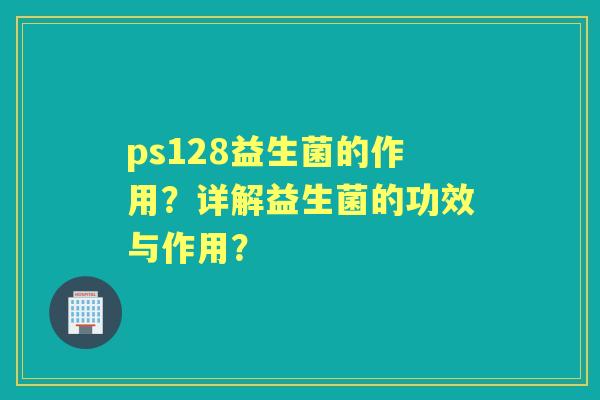 ps128益生菌的作用？详解益生菌的功效与作用？