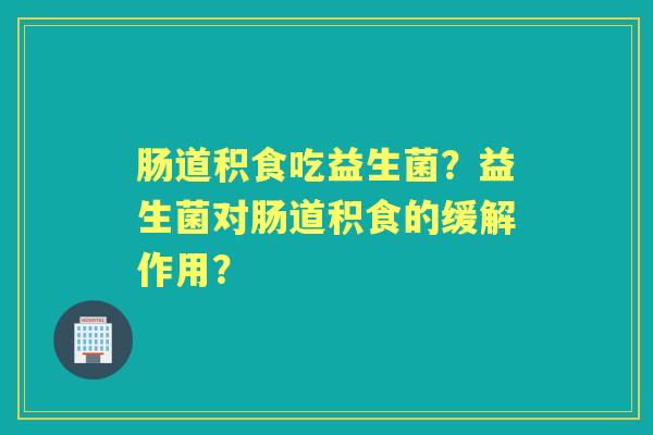 肠道积食吃益生菌？益生菌对肠道积食的缓解作用？