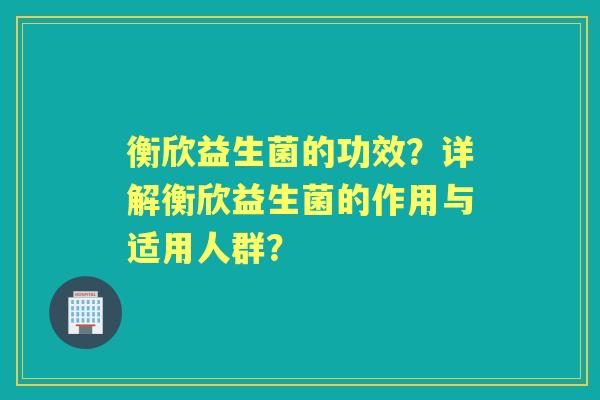 衡欣益生菌的功效？详解衡欣益生菌的作用与适用人群？