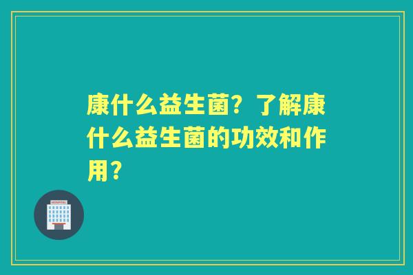 康什么益生菌？了解康什么益生菌的功效和作用？