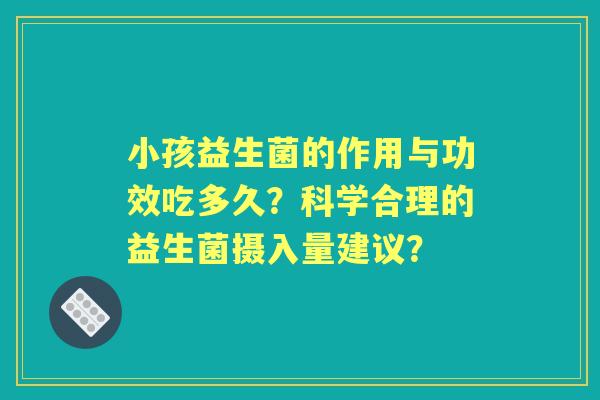 小孩益生菌的作用与功效吃多久？科学合理的益生菌摄入量建议？