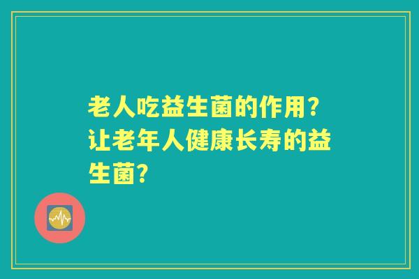 老人吃益生菌的作用？让老年人健康长寿的益生菌？