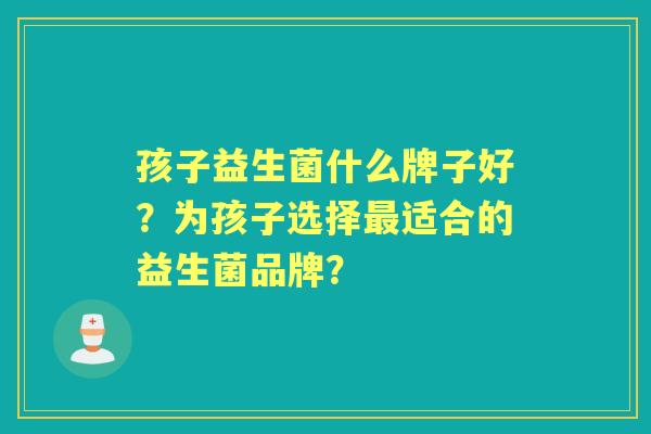孩子益生菌什么牌子好？为孩子选择适合的益生菌品牌？