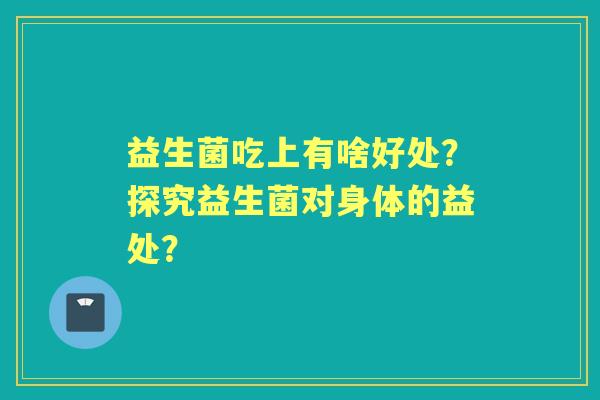益生菌吃上有啥好处？探究益生菌对身体的益处？