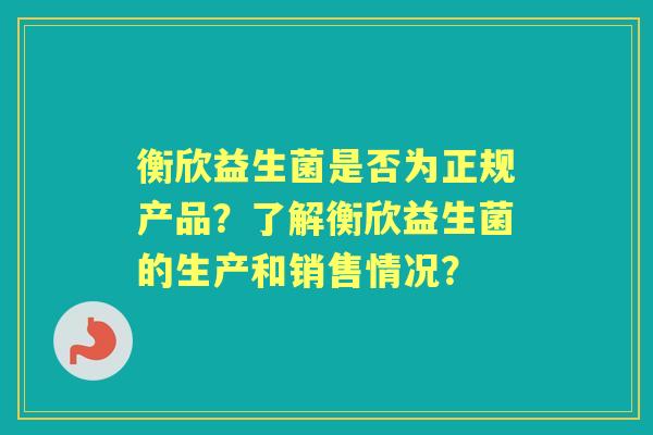 衡欣益生菌是否为正规产品？了解衡欣益生菌的生产和销售情况？