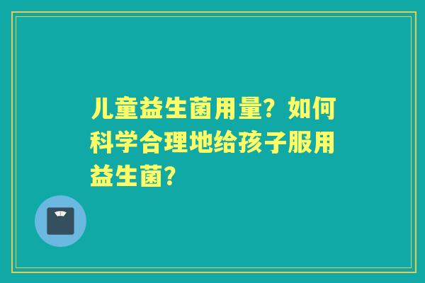 儿童益生菌用量？如何科学合理地给孩子服用益生菌？