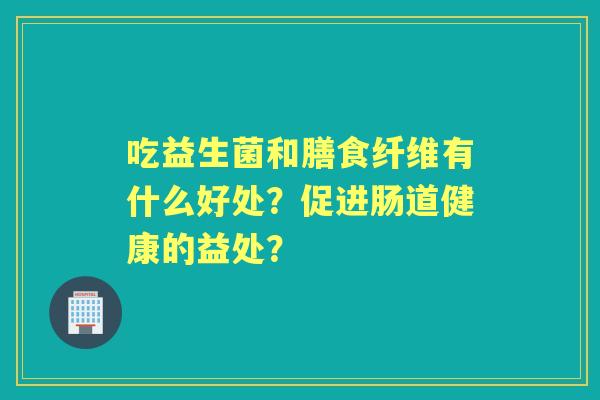 吃益生菌和膳食纤维有什么好处？促进肠道健康的益处？
