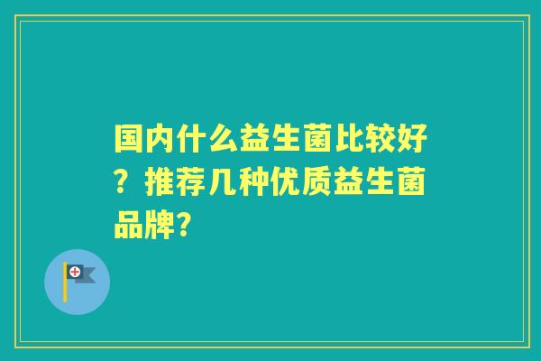 国内什么益生菌比较好？推荐几种优质益生菌品牌？