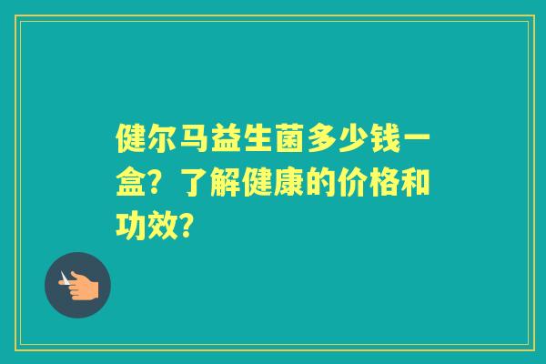 健尔马益生菌多少钱一盒？了解健康的价格和功效？