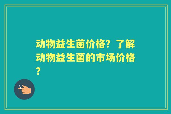 动物益生菌价格?了解动物益生菌的市场价格? 动物益生菌价格?了解动物益生菌的市场价格?