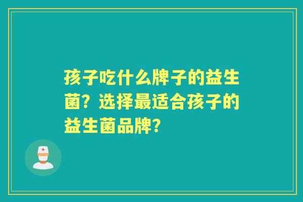 孩子吃什么牌子的益生菌？选择适合孩子的益生菌品牌？