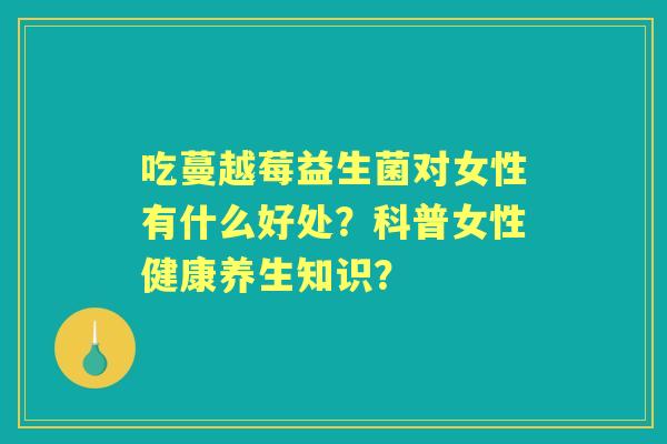 吃蔓越莓益生菌对女性有什么好处？科普女性健康养生知识？