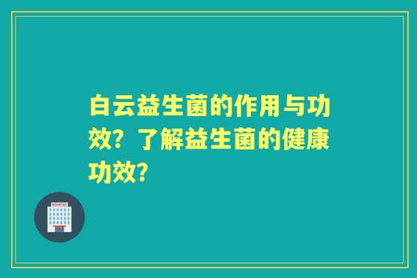 白云益生菌的作用与功效?了解益生菌的健康功效? 白云益生菌的作用与功效?了解益生菌的健康功效?
