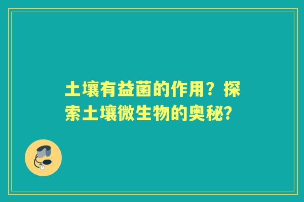 土壤有益菌的作用?探索土壤微生物的奥秘? 土壤有益菌的作用?探索土壤微生物的奥秘?