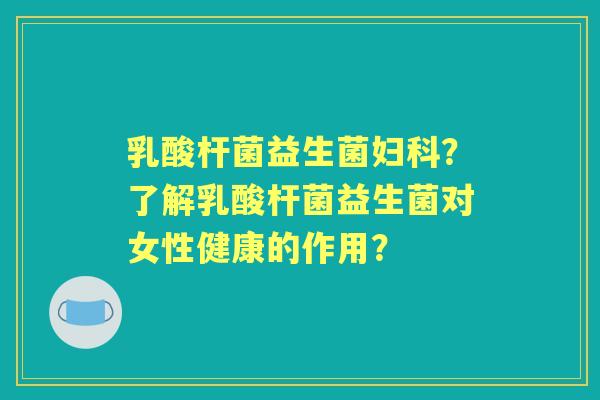 乳酸杆菌益生菌？了解乳酸杆菌益生菌对女性健康的作用？