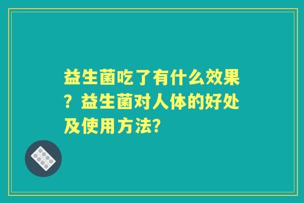 益生菌吃了有什么效果?益生菌对人体的好处及使用方法? 益生菌吃了有什么效果?益生菌对人体的好处及使用方法?