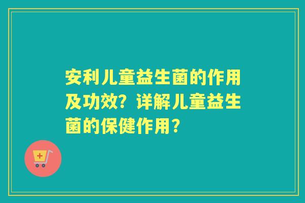 安利儿童益生菌的作用及功效？详解儿童益生菌的保健作用？