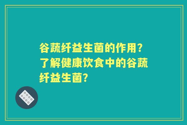 谷蔬纤益生菌的作用？了解健康饮食中的谷蔬纤益生菌？