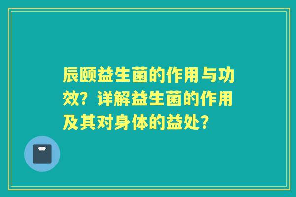 辰颐益生菌的作用与功效？详解益生菌的作用及其对身体的益处？