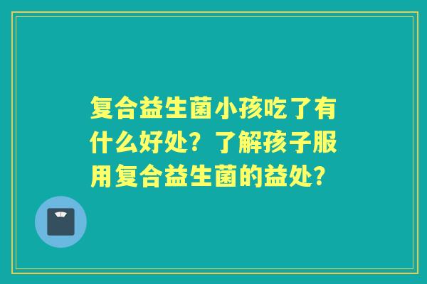 复合益生菌小孩吃了有什么好处?了解孩子服用复合益生菌的益处? 复合益生菌小孩吃了有什么好处?了解孩子服用复合益生菌的益处?