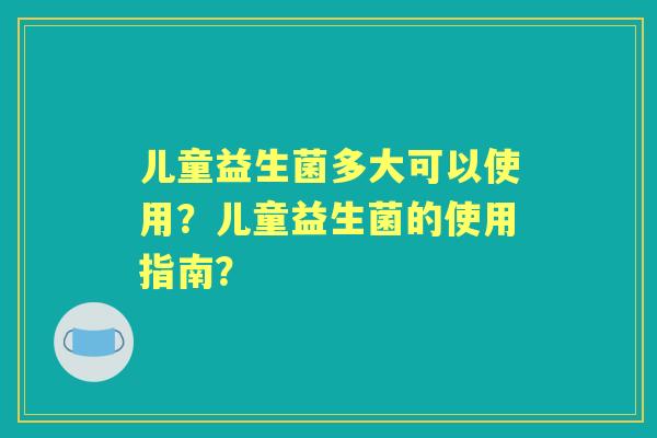 儿童益生菌多大可以使用？儿童益生菌的使用指南？