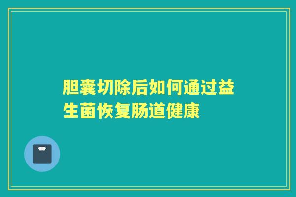 胆囊切除后如何通过益生菌恢复肠道健康