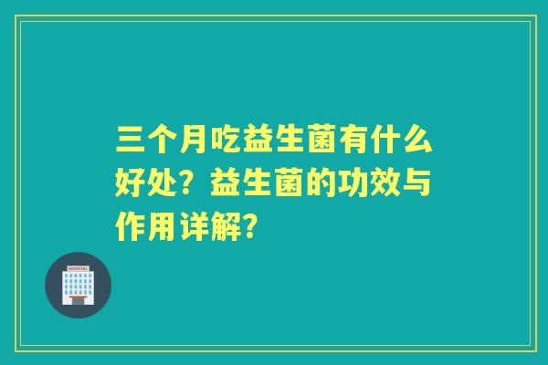 三个月吃益生菌有什么好处?益生菌的功效与作用详解? 三个月吃益生菌有什么好处?益生菌的功效与作用详解?