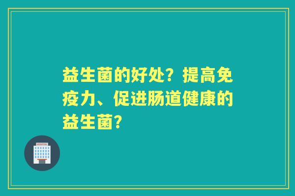 益生菌的好处？提高力、促进肠道健康的益生菌？