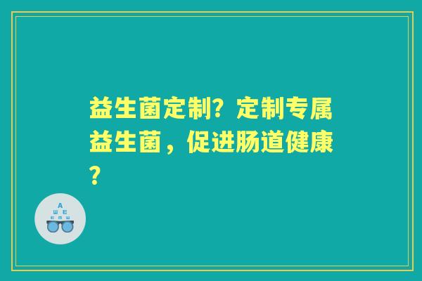 益生菌定制？定制专属益生菌，促进肠道健康？