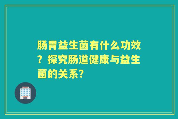 肠胃益生菌有什么功效？探究肠道健康与益生菌的关系？