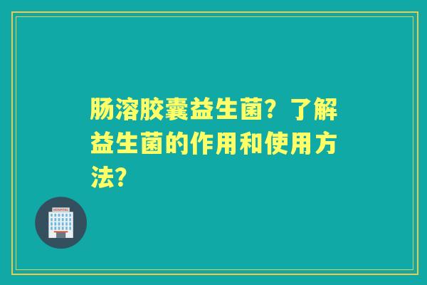 肠溶胶囊益生菌？了解益生菌的作用和使用方法？