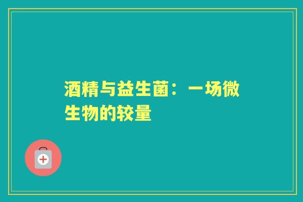 酒精与益生菌:一场微生物的较量 酒精与益生菌:一场微生物的较量