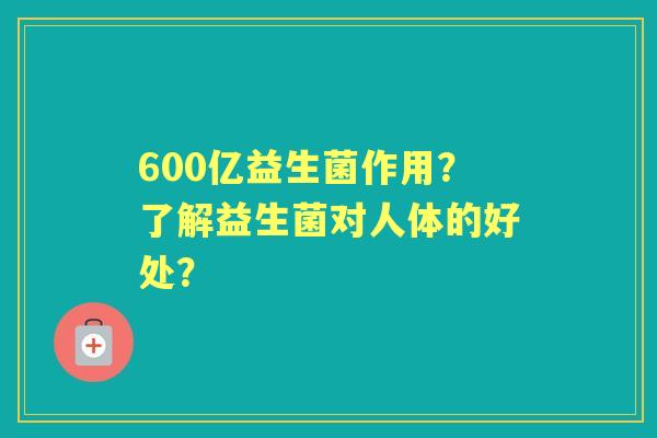 600亿益生菌作用？了解益生菌对人体的好处？