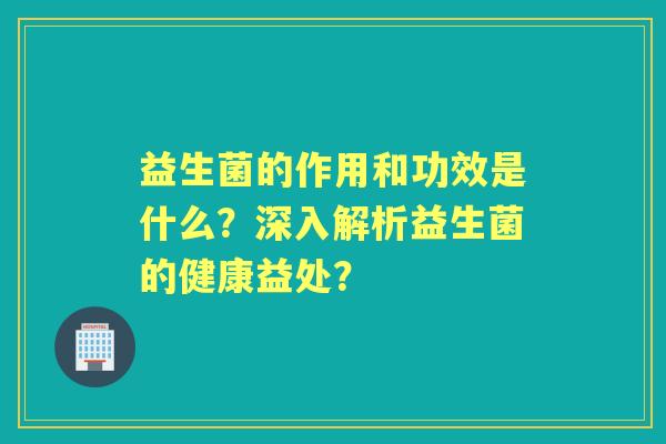 益生菌的作用和功效是什么？深入解析益生菌的健康益处？