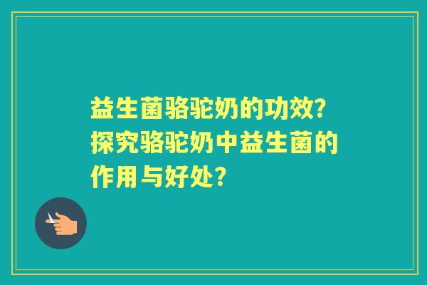 益生菌骆驼奶的功效？探究骆驼奶中益生菌的作用与好处？