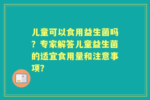 儿童可以食用益生菌吗？专家解答儿童益生菌的适宜食用量和注意事项？