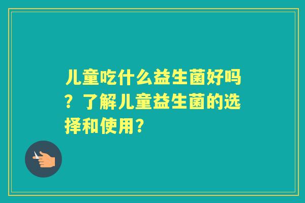 儿童吃什么益生菌好吗？了解儿童益生菌的选择和使用？