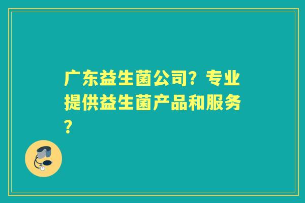 广东益生菌公司？专业提供益生菌产品和服务？