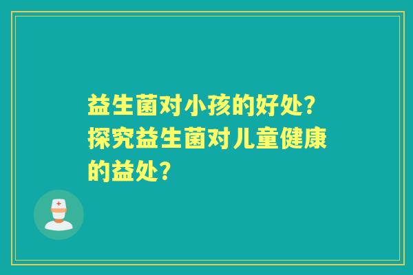 益生菌对小孩的好处？探究益生菌对儿童健康的益处？