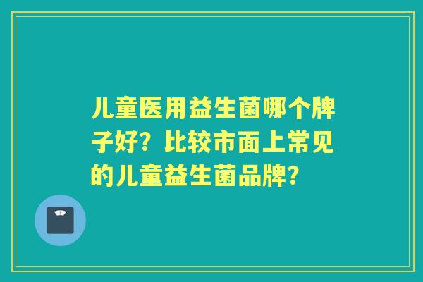 儿童医用益生菌哪个牌子好？比较市面上常见的儿童益生菌品牌？